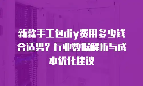 新款手工包diy费用多少钱合适男？行业数据解析与成本优化建议