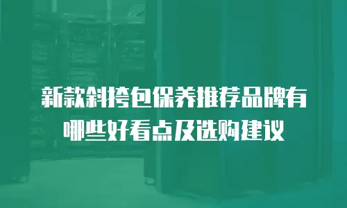 新款斜挎包保养推荐品牌有哪些好看点及选购建议