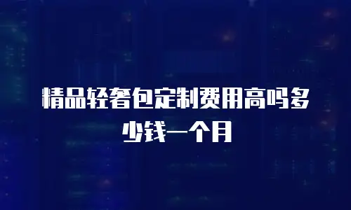 精品轻奢包定制费用高吗多少钱一个月