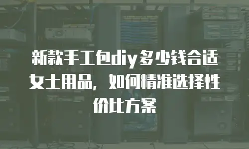 新款手工包diy多少钱合适女士用品，如何精准选择性价比方案