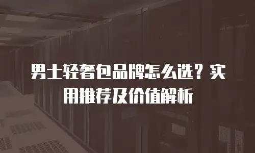 男士轻奢包品牌怎么选？实用推荐及价值解析