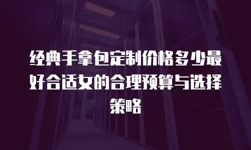 经典手拿包定制价格多少最好合适女的合理预算与选择策略