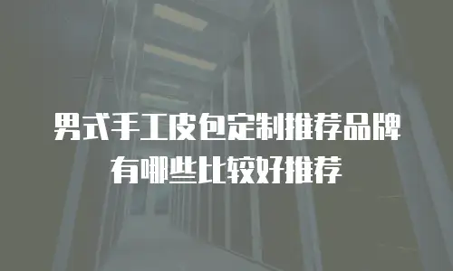 男式手工皮包定制推荐品牌有哪些比较好推荐