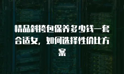 精品斜挎包保养多少钱一套合适女，如何选择性价比方案