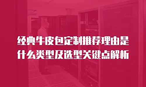 经典牛皮包定制推荐理由是什么类型及选型关键点解析