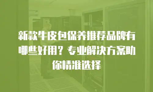新款牛皮包保养推荐品牌有哪些好用？专业解决方案助你精准选择