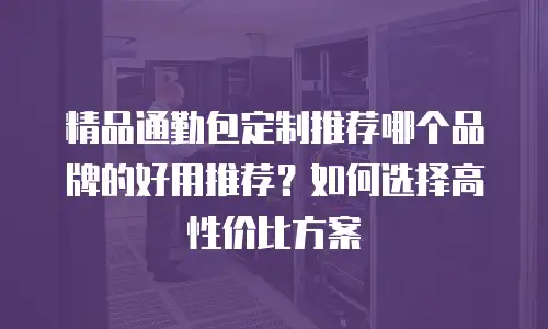 精品通勤包定制推荐哪个品牌的好用推荐？如何选择高性价比方案