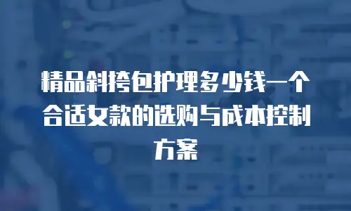 精品斜挎包护理多少钱一个合适女款的选购与成本控制方案