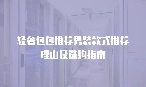 轻奢包包推荐男装款式推荐理由及选购指南