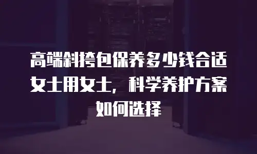高端斜挎包保养多少钱合适女士用女士，科学养护方案如何选择