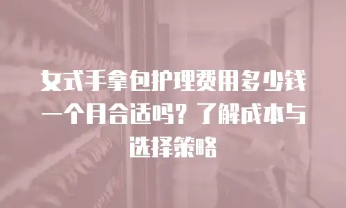 女式手拿包护理费用多少钱一个月合适吗？了解成本与选择策略