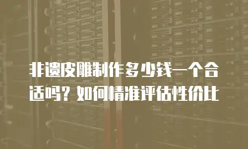 非遗皮雕制作多少钱一个合适吗？如何精准评估性价比
