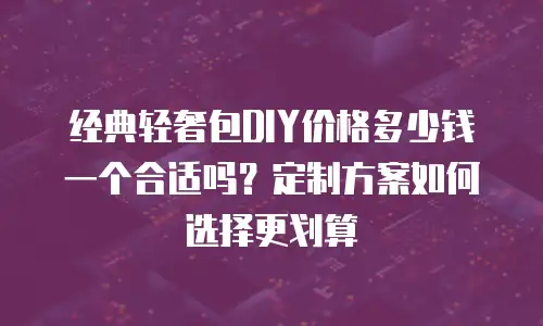 经典轻奢包DIY价格多少钱一个合适吗？定制方案如何选择更划算