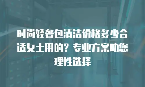 时尚轻奢包清洁价格多少合适女士用的？专业方案助您理性选择