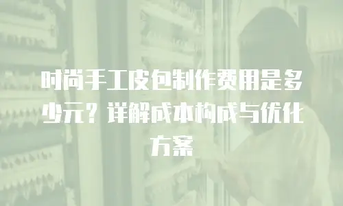 时尚手工皮包制作费用是多少元？详解成本构成与优化方案