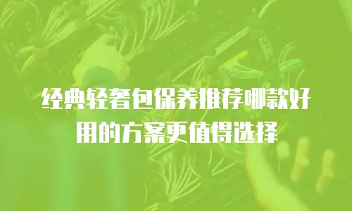 经典轻奢包保养推荐哪款好用的方案更值得选择
