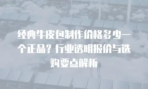 经典牛皮包制作价格多少一个正品？行业透明报价与选购要点解析