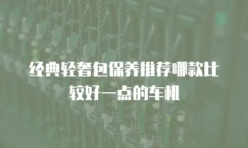 经典轻奢包保养推荐哪款比较好一点的车机
