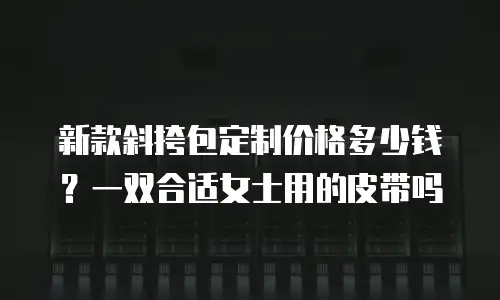 新款斜挎包定制价格多少钱？一双合适女士用的皮带吗