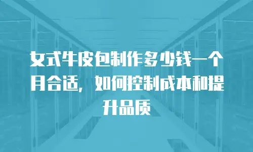 女式牛皮包制作多少钱一个月合适，如何控制成本和提升品质