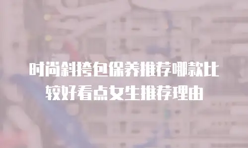 时尚斜挎包保养推荐哪款比较好看点女生推荐理由