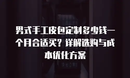 男式手工皮包定制多少钱一个月合适买？详解选购与成本优化方案