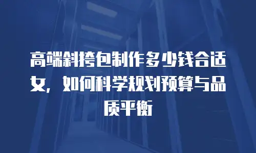 高端斜挎包制作多少钱合适女，如何科学规划预算与品质平衡