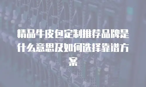精品牛皮包定制推荐品牌是什么意思及如何选择靠谱方案