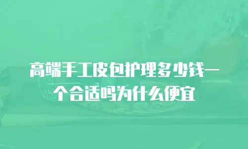 高端手工皮包护理多少钱一个合适吗为什么便宜