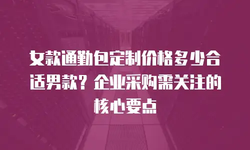 女款通勤包定制价格多少合适男款？企业采购需关注的核心要点