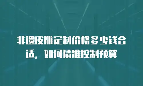 非遗皮雕定制价格多少钱合适，如何精准控制预算