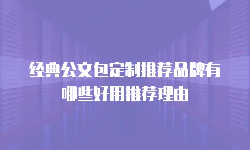 经典公文包定制推荐品牌有哪些好用推荐理由