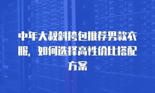 中年大叔斜挎包推荐男款衣服，如何选择高性价比搭配方案