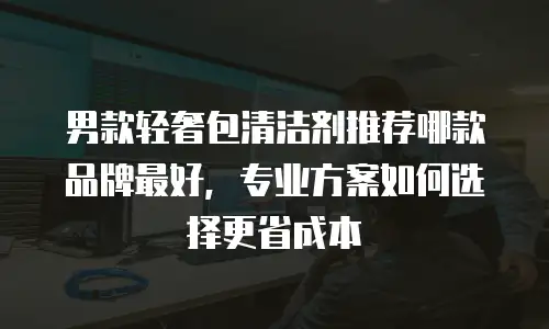 男款轻奢包清洁剂推荐哪款品牌最好，专业方案如何选择更省成本