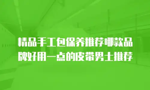 精品手工包保养推荐哪款品牌好用一点的皮带男士推荐