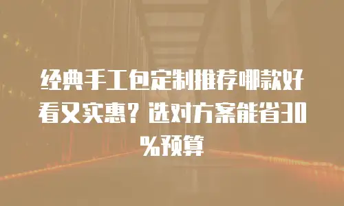 经典手工包定制推荐哪款好看又实惠？选对方案能省30%预算