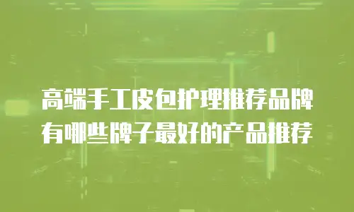 高端手工皮包护理推荐品牌有哪些牌子最好的产品推荐