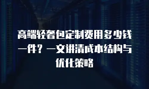 高端轻奢包定制费用多少钱一件？一文讲清成本结构与优化策略
