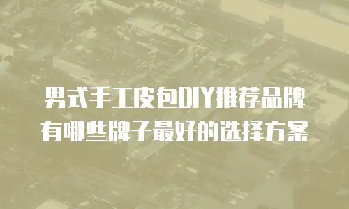 男式手工皮包DIY推荐品牌有哪些牌子最好的选择方案