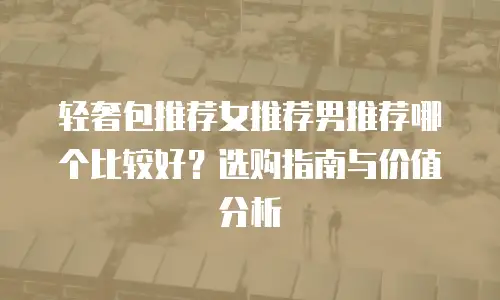 轻奢包推荐女推荐男推荐哪个比较好？选购指南与价值分析