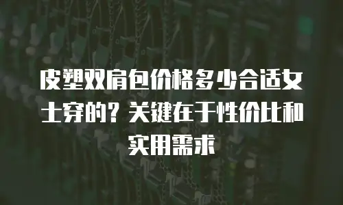 皮塑双肩包价格多少合适女士穿的？关键在于性价比和实用需求