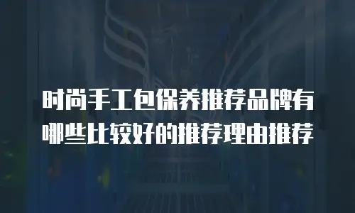 时尚手工包保养推荐品牌有哪些比较好的推荐理由推荐