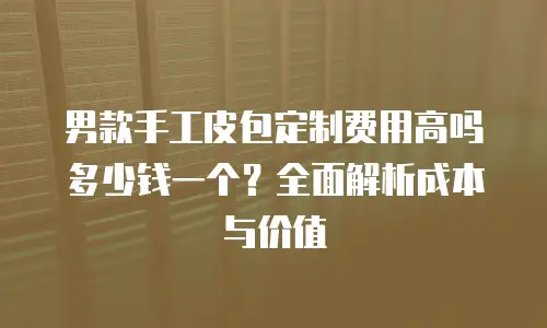 男款手工皮包定制费用高吗多少钱一个？全面解析成本与价值