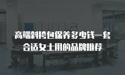 高端斜挎包保养多少钱一套合适女士用的品牌推荐