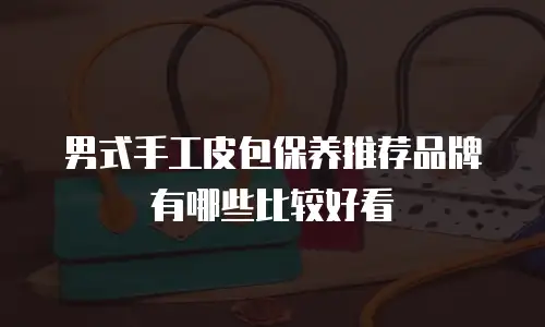 男式手工皮包保养推荐品牌有哪些比较好看