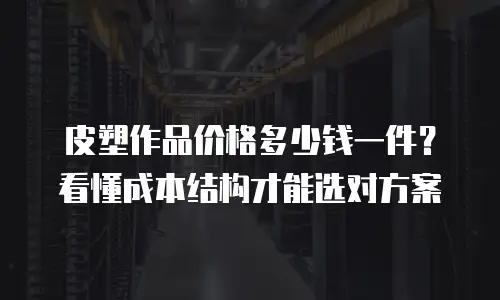 皮塑作品价格多少钱一件？看懂成本结构才能选对方案