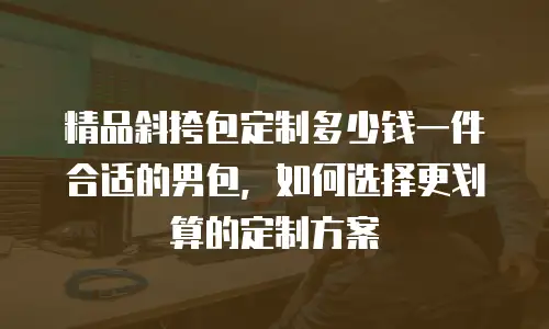 精品斜挎包定制多少钱一件合适的男包，如何选择更划算的定制方案