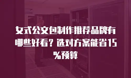 女式公文包制作推荐品牌有哪些好看？选对方案能省15%预算
