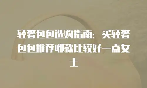 轻奢包包选购指南：买轻奢包包推荐哪款比较好一点女士