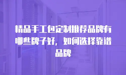 精品手工包定制推荐品牌有哪些牌子好，如何选择靠谱品牌